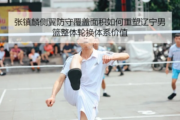 张镇麟侧翼防守覆盖面积如何重塑辽宁男篮整体轮换体系价值