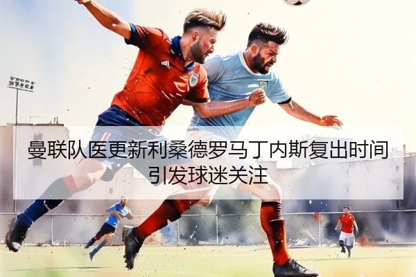 曼联队医更新利桑德罗马丁内斯复出时间引发球迷关注