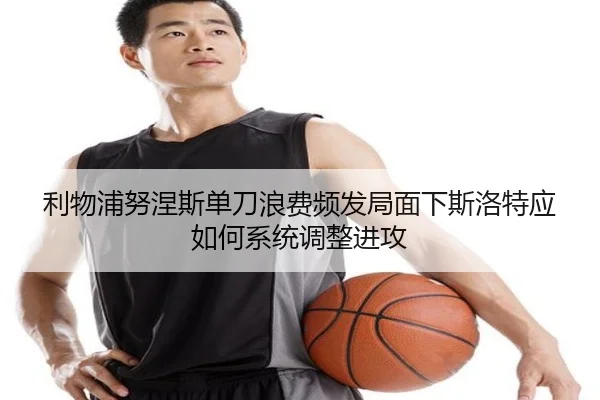 利物浦努涅斯单刀浪费频发局面下斯洛特应如何系统调整进攻