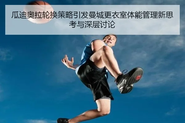 瓜迪奥拉轮换策略引发曼城更衣室体能管理新思考与深层讨论