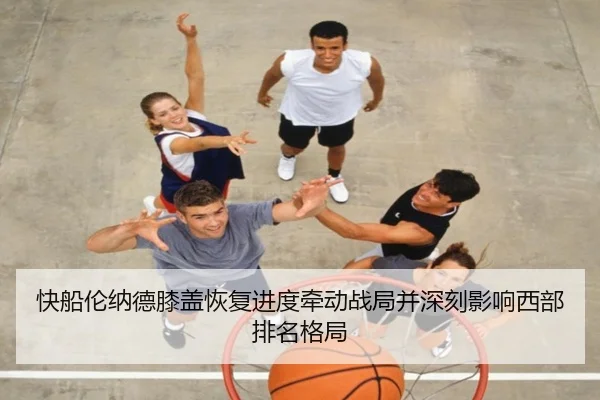 快船伦纳德膝盖恢复进度牵动战局并深刻影响西部排名格局