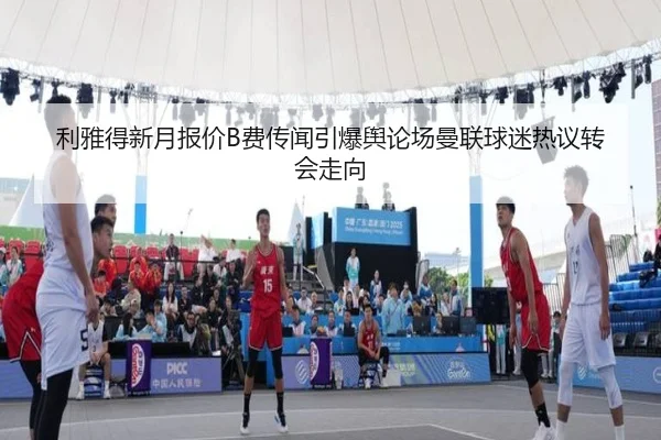 利雅得新月报价B费传闻引爆舆论场曼联球迷热议转会走向