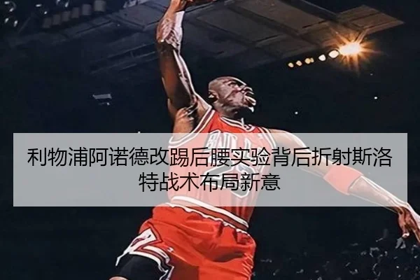 利物浦阿诺德改踢后腰实验背后折射斯洛特战术布局新意