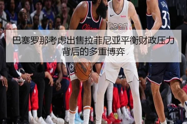 巴塞罗那考虑出售拉菲尼亚平衡财政压力背后的多重博弈