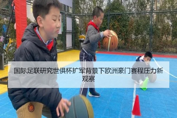国际足联研究世俱杯扩军背景下欧洲豪门赛程压力新观察