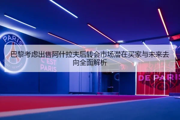 巴黎考虑出售阿什拉夫后转会市场潜在买家与未来去向全面解析