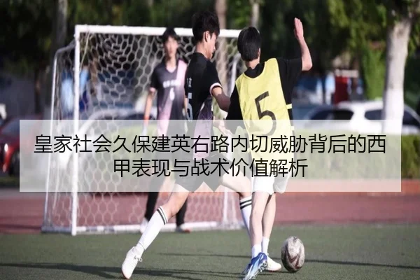 皇家社会久保建英右路内切威胁背后的西甲表现与战术价值解析