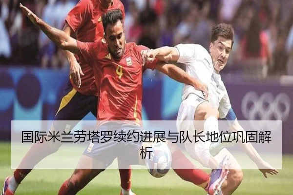 国际米兰劳塔罗续约进展与队长地位巩固解析