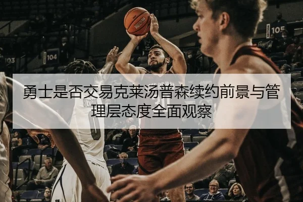 勇士是否交易克莱汤普森续约前景与管理层态度全面观察