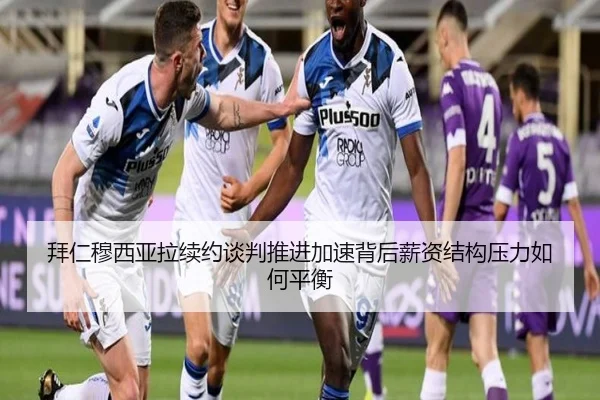 拜仁穆西亚拉续约谈判推进加速背后薪资结构压力如何平衡