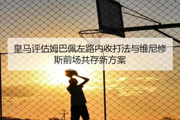 皇马评估姆巴佩左路内收打法与维尼修斯前场共存新方案