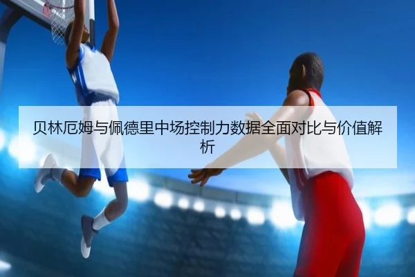 贝林厄姆与佩德里中场控制力数据全面对比与价值解析