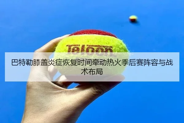巴特勒膝盖炎症恢复时间牵动热火季后赛阵容与战术布局