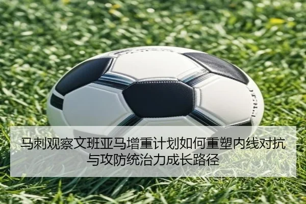 马刺观察文班亚马增重计划如何重塑内线对抗与攻防统治力成长路径