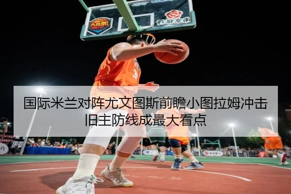国际米兰对阵尤文图斯前瞻小图拉姆冲击旧主防线成最大看点