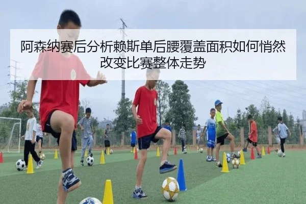 阿森纳赛后分析赖斯单后腰覆盖面积如何悄然改变比赛整体走势
