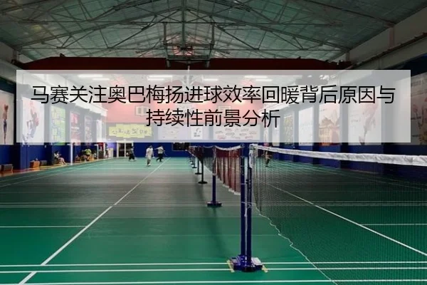 马赛关注奥巴梅扬进球效率回暖背后原因与持续性前景分析